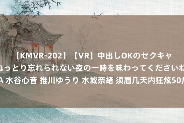 【KMVR-202】【VR】中出しOKのセクキャバにようこそ◆～濃密ねっとり忘れられない夜の一時を味わってくださいね◆～ 波多野結衣 AIKA 水谷心音 推川ゆうり 水城奈緒 须眉几天内狂炫50斤西瓜致带状疱疹，大夫：须眉有糖尿病病史