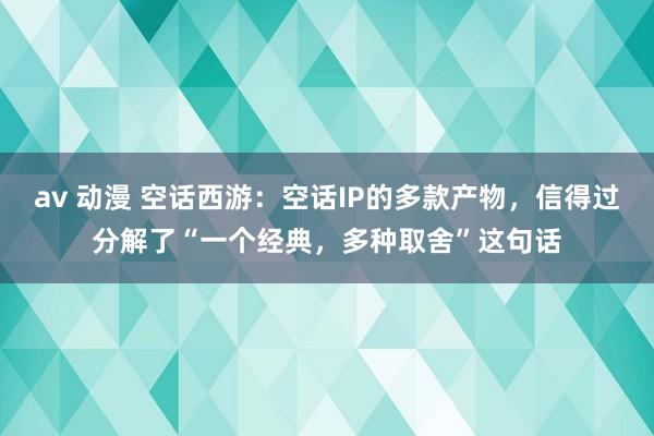 av 动漫 空话西游：空话IP的多款产物，信得过分解了“一个经典，多种取舍”这句话