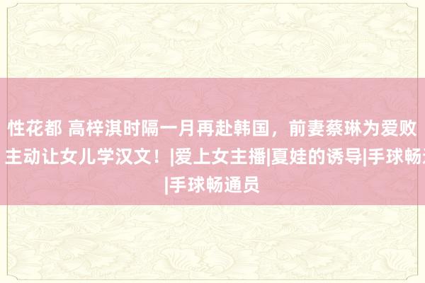 性花都 高梓淇时隔一月再赴韩国，前妻蔡琳为爱败北，主动让女儿学汉文！|爱上女主播|夏娃的诱导|手球畅通员