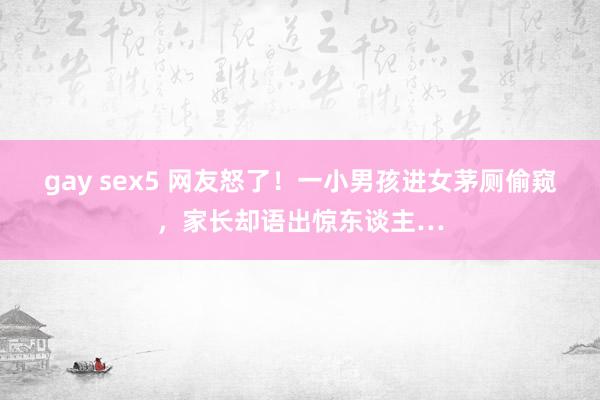 gay sex5 网友怒了！一小男孩进女茅厕偷窥，家长却语出惊东谈主…