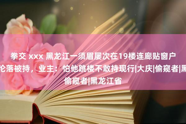 拳交 xxx 黑龙江一须眉屡次在19楼连廊贴窗户缝偷窥沦落被持，业主：怕他跳楼不敢持现行|大庆|偷窥者|黑龙江省