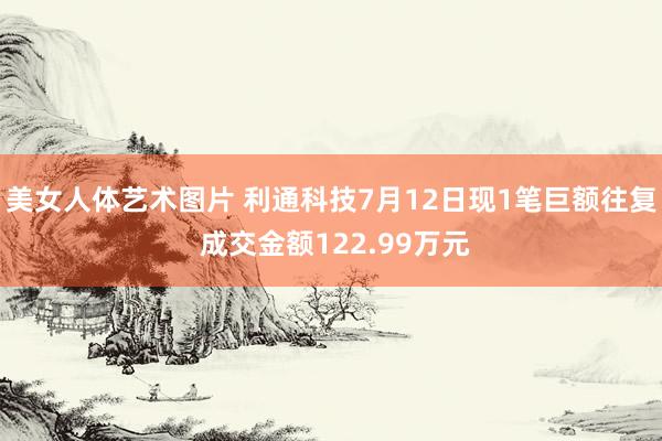 美女人体艺术图片 利通科技7月12日现1笔巨额往复 成交金额122.99万元