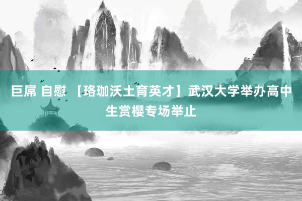 巨屌 自慰 【珞珈沃土育英才】武汉大学举办高中生赏樱专场举止