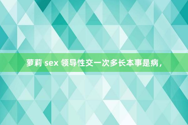 萝莉 sex 领导性交一次多长本事是病，