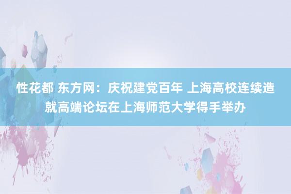 性花都 东方网：庆祝建党百年 上海高校连续造就高端论坛在上海师范大学得手举办