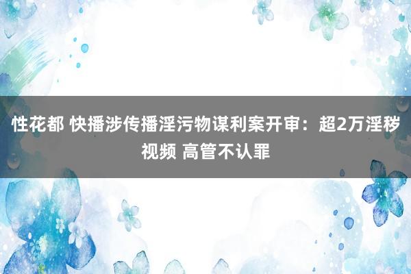 性花都 快播涉传播淫污物谋利案开审：超2万淫秽视频 高管不认罪